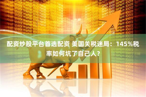 配资炒股平台首选配资 美国关税迷局：145%税率如何坑了自己人？
