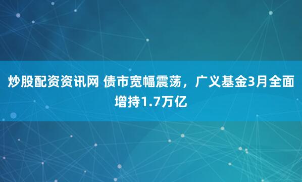 炒股配资资讯网 债市宽幅震荡，广义基金3月全面增持1.7万亿