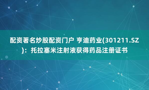 配资著名炒股配资门户 亨迪药业(301211.SZ)：托拉塞米注射液获得药品注册证书