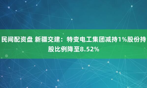 民间配资盘 新疆交建：特变电工集团减持1%股份持股比例降至8.52%