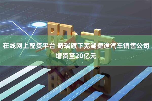 在线网上配资平台 奇瑞旗下芜湖捷途汽车销售公司增资至20亿元