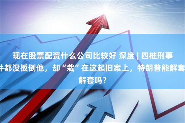 现在股票配资什么公司比较好 深度 | 四桩刑事案件都没扳倒他，却“栽”在这起旧案上，特朗普能解套吗？