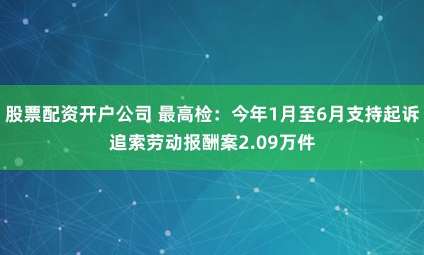 股票配资开户公司 最高检：今年1月至6月支持起诉追索劳动报酬案2.09万件