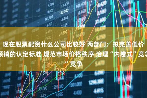 现在股票配资什么公司比较好 两部门：拟完善低价倾销的认定标准 规范市场价格秩序 治理“内卷式”竞争
