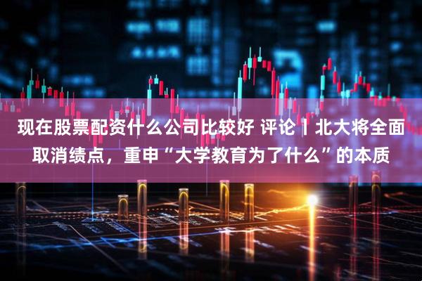 现在股票配资什么公司比较好 评论丨北大将全面取消绩点，重申“大学教育为了什么”的本质
