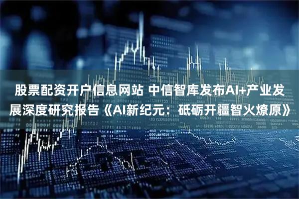 股票配资开户信息网站 中信智库发布AI+产业发展深度研究报告《AI新纪元：砥砺开疆智火燎原》