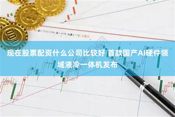 现在股票配资什么公司比较好 首款国产AI硬件领域液冷一体机发布