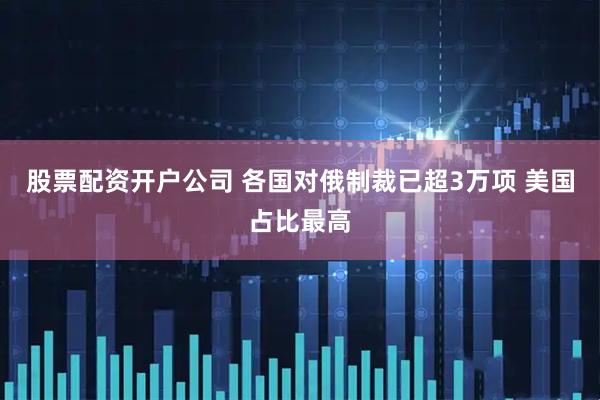 股票配资开户公司 各国对俄制裁已超3万项 美国占比最高