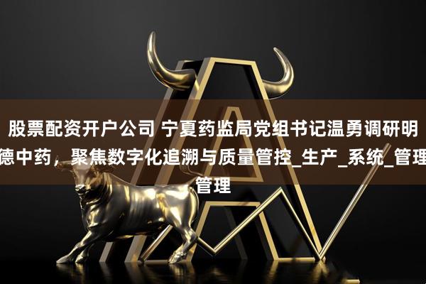 股票配资开户公司 宁夏药监局党组书记温勇调研明德中药，聚焦数字化追溯与质量管控_生产_系统_管理