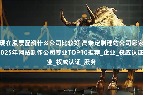 现在股票配资什么公司比较好 高端定制建站公司哪家强？2025年网站制作公司专业TOP10推荐_企业_权威认证_服务