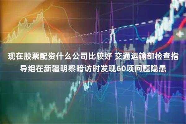 现在股票配资什么公司比较好 交通运输部检查指导组在新疆明察暗访时发现60项问题隐患