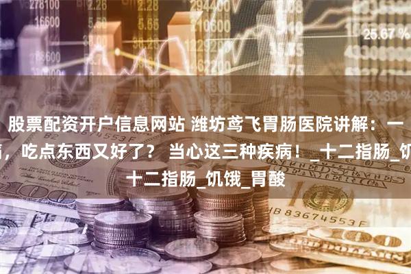 股票配资开户信息网站 潍坊鸢飞胃肠医院讲解：一饿就胃痛，吃点东西又好了？ 当心这三种疾病！_十二指肠_饥饿_胃酸