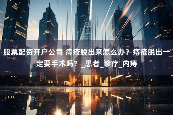 股票配资开户公司 痔疮脱出来怎么办？痔疮脱出一定要手术吗？_患者_诊疗_内痔