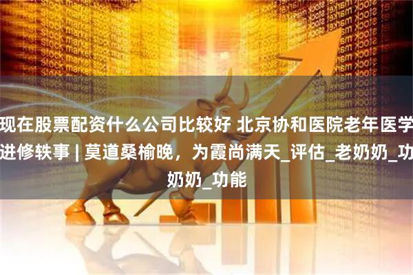 现在股票配资什么公司比较好 北京协和医院老年医学科进修轶事 | 莫道桑榆晚，为霞尚满天_评估_老奶奶_功能