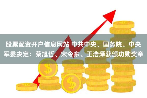 股票配资开户信息网站 中共中央、国务院、中央军委决定：蔡旭哲、宋令东、王浩泽获颁功勋奖章