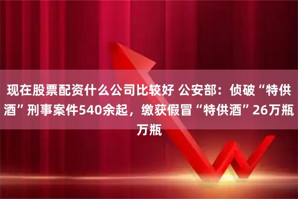 现在股票配资什么公司比较好 公安部：侦破“特供酒”刑事案件540余起，缴获假冒“特供酒”26万瓶