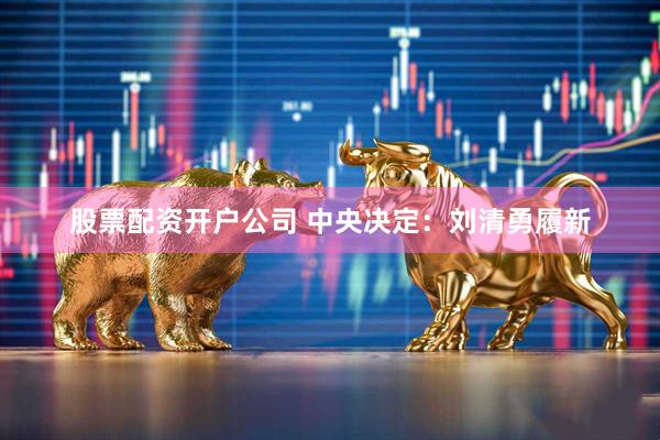 股票配资开户公司 中央决定：刘清勇履新