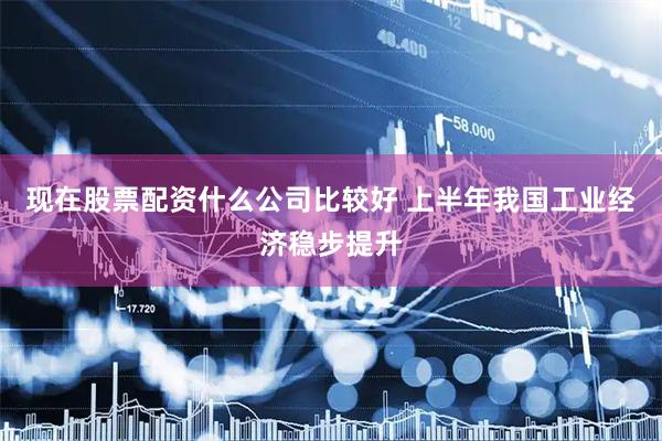 现在股票配资什么公司比较好 上半年我国工业经济稳步提升