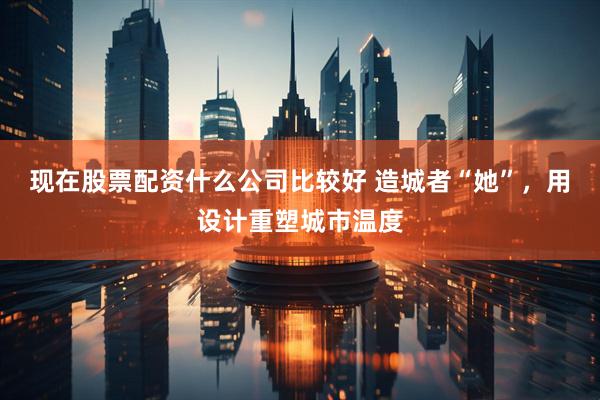 现在股票配资什么公司比较好 造城者“她”，用设计重塑城市温度