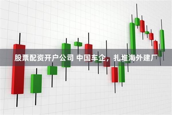 股票配资开户公司 中国车企，扎堆海外建厂