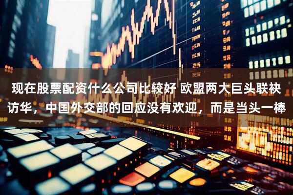现在股票配资什么公司比较好 欧盟两大巨头联袂访华，中国外交部的回应没有欢迎，而是当头一棒