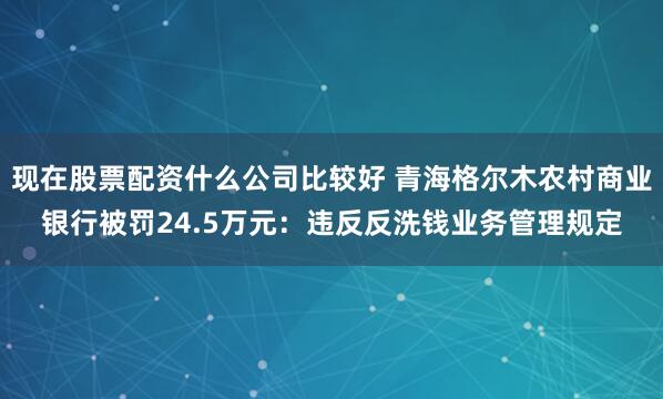 现在股票配资什么公司比较好 青海格尔木农村商业银行被罚24.5万元：违反反洗钱业务管理规定