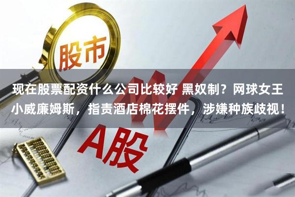 现在股票配资什么公司比较好 黑奴制？网球女王小威廉姆斯，指责酒店棉花摆件，涉嫌种族歧视！
