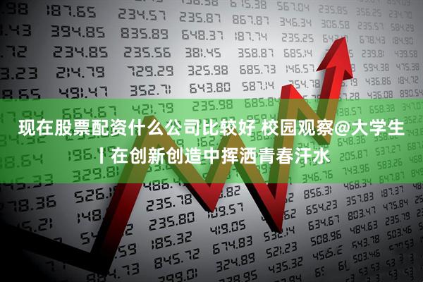 现在股票配资什么公司比较好 校园观察@大学生丨在创新创造中挥洒青春汗水