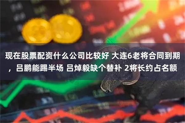 现在股票配资什么公司比较好 大连6老将合同到期,吕鹏能踢半场 吕焯毅缺个替补 2将长约占名额