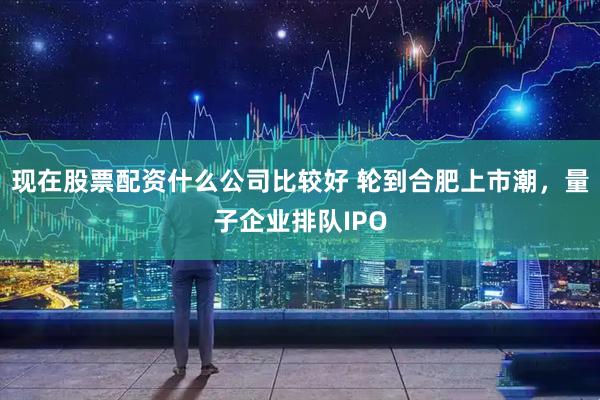 现在股票配资什么公司比较好 轮到合肥上市潮，量子企业排队IPO