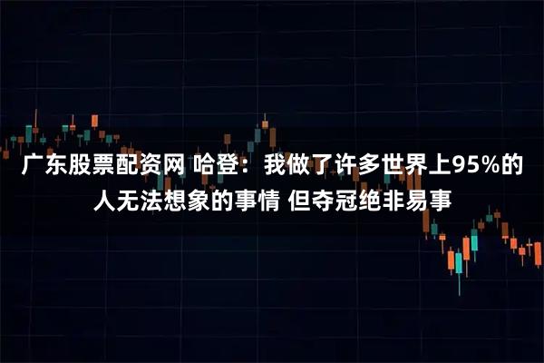 广东股票配资网 哈登：我做了许多世界上95%的人无法想象的事情 但夺冠绝非易事