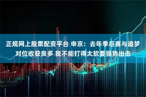 正规网上股票配资平台 申京：去年季后赛与追梦对位收获良多 我不能打得太软要强势出击