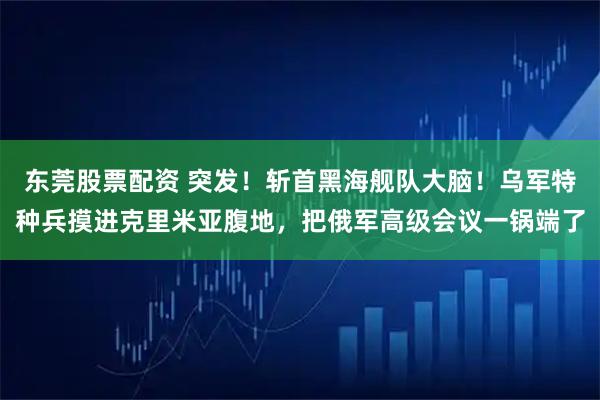 东莞股票配资 突发！斩首黑海舰队大脑！乌军特种兵摸进克里米亚腹地，把俄军高级会议一锅端了