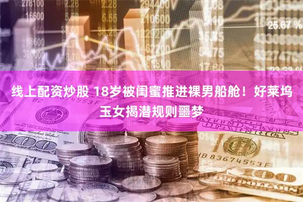 线上配资炒股 18岁被闺蜜推进裸男船舱！好莱坞玉女揭潜规则噩梦