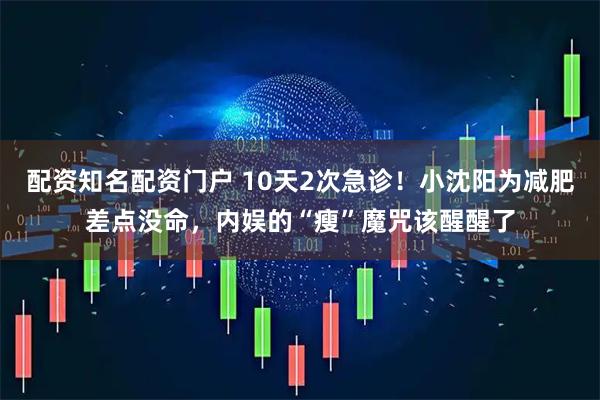 配资知名配资门户 10天2次急诊！小沈阳为减肥差点没命，内娱的“瘦”魔咒该醒醒了