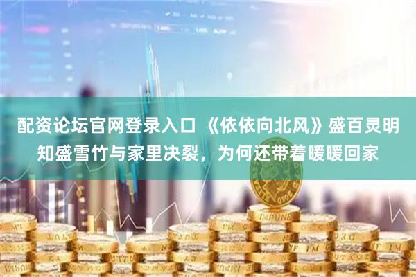 配资论坛官网登录入口 《依依向北风》盛百灵明知盛雪竹与家里决裂，为何还带着暖暖回家