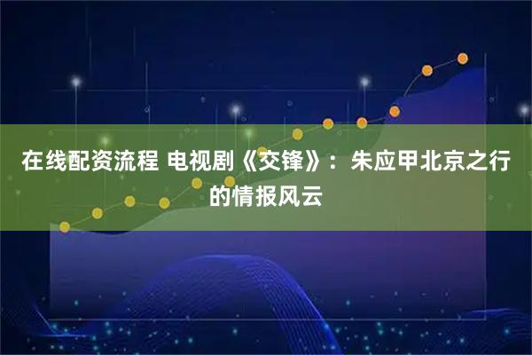 在线配资流程 电视剧《交锋》：朱应甲北京之行的情报风云