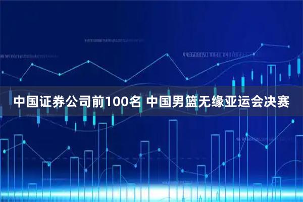 中国证券公司前100名 中国男篮无缘亚运会决赛