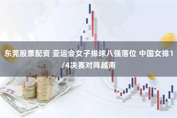 东莞股票配资 亚运会女子排球八强落位 中国女排1/4决赛对阵越南