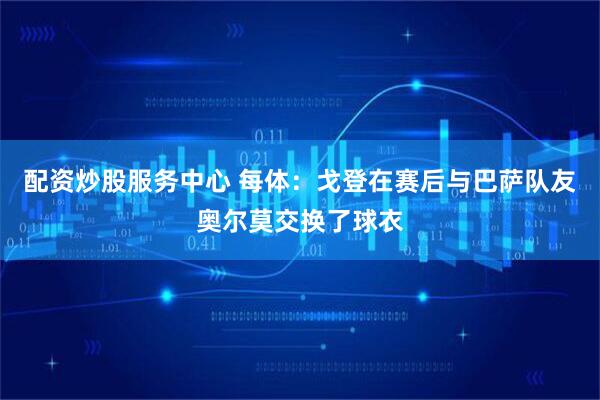配资炒股服务中心 每体：戈登在赛后与巴萨队友奥尔莫交换了球衣