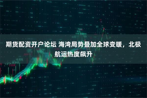 期货配资开户论坛 海湾局势叠加全球变暖，北极航运热度飙升